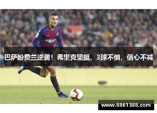 巴萨盼费兰逆袭！弗里克坚挺，3球不惧，信心不减